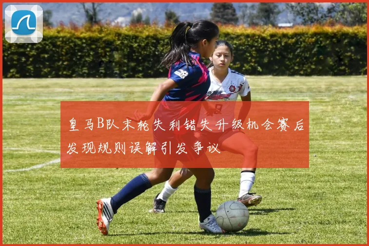 皇马B队末轮失利错失升级机会赛后发现规则误解引发争议