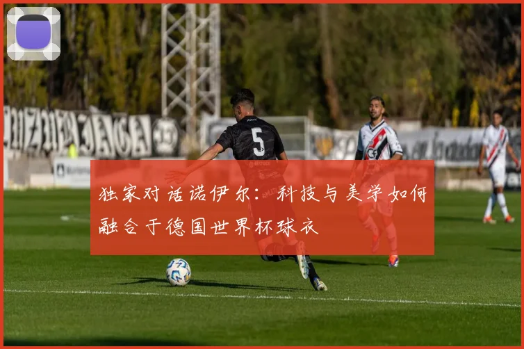 独家对话诺伊尔：科技与美学如何融合于德国世界杯球衣