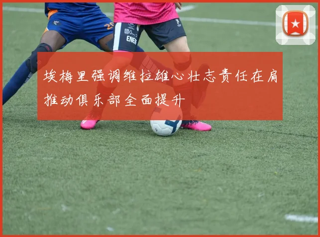 埃梅里强调维拉雄心壮志责任在肩推动俱乐部全面提升