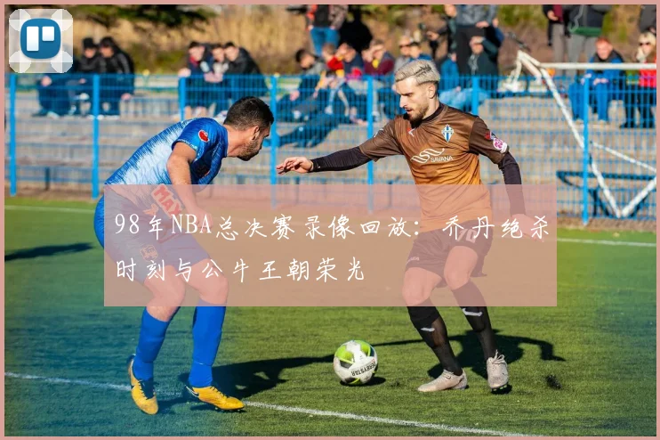 98年NBA总决赛录像回放：乔丹绝杀时刻与公牛王朝荣光